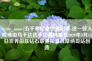 昌吉五千米纪录世界纪录-这一惊人成绩由乌干达选手切普特盖在2020年8月14日世界田联钻石联赛揭幕战摩纳哥站创造