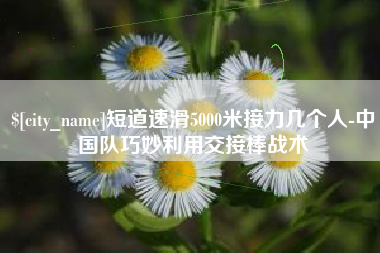 昌吉短道速滑5000米接力几个人-中国队巧妙利用交接棒战术