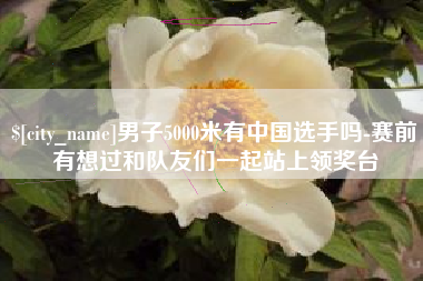 昌吉男子5000米有中国选手吗-赛前有想过和队友们一起站上领奖台