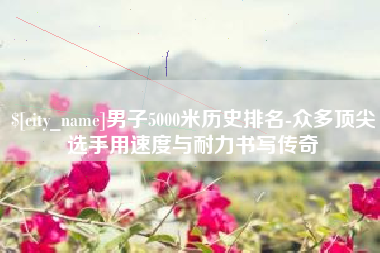 昌吉男子5000米历史排名-众多顶尖选手用速度与耐力书写传奇