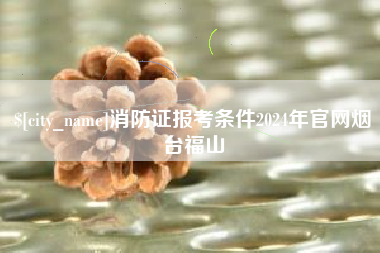 昌吉消防证报考条件2024年官网烟台福山